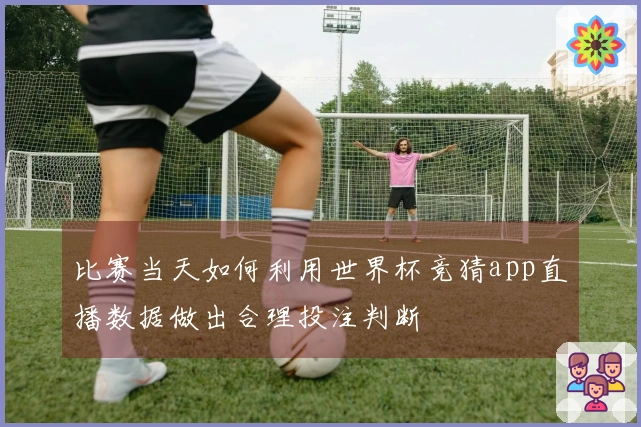 比赛当天如何利用世界杯竞猜app直播数据做出合理投注判断