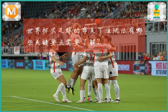 世界杯买足球的串关下注玩法有哪些关键要点需要了解？