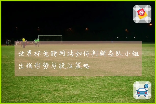世界杯竞猜网站如何判断各队小组出线形势与投注策略