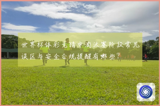 世界杯体彩竞猜中淘汰赛阶段常见误区与安全合规提醒有哪些？